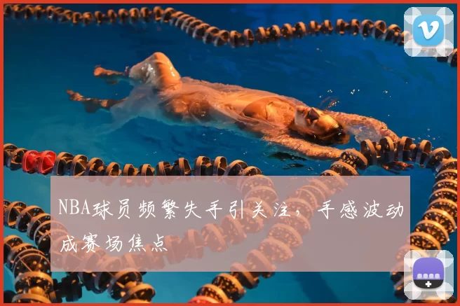 NBA球员频繁失手引关注,手感波动成赛场焦点