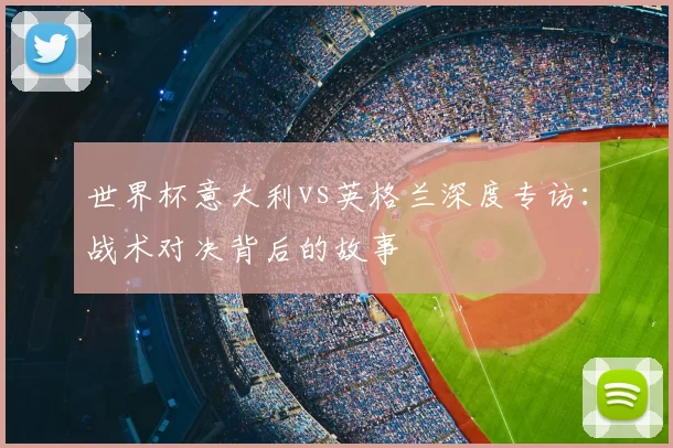 世界杯意大利vs英格兰深度专访：战术对决背后的故事