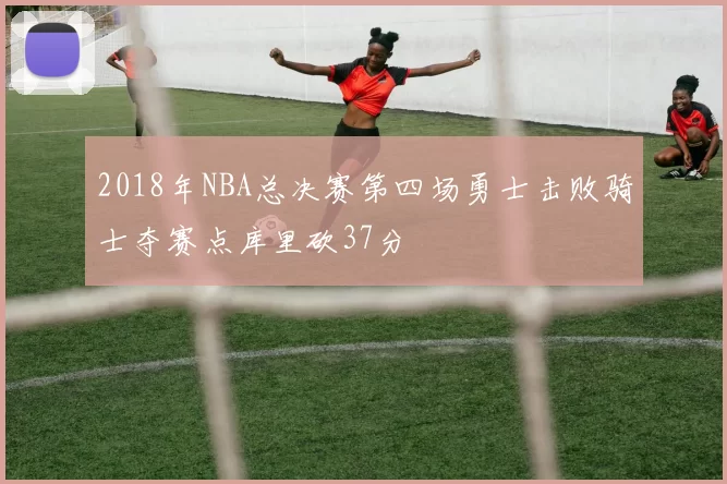 2018年NBA总决赛第四场勇士击败骑士夺赛点库里砍37分