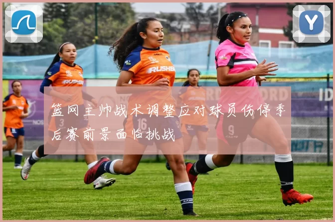 篮网主帅战术调整应对球员伤停季后赛前景面临挑战