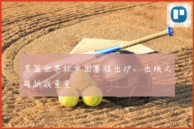 男篮世界杯中国赛程出炉,出线之路挑战重重