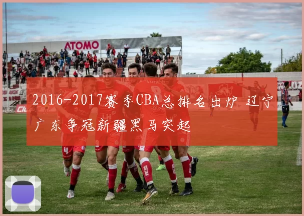 2016-2017赛季CBA总排名出炉 辽宁广东争冠新疆黑马突起