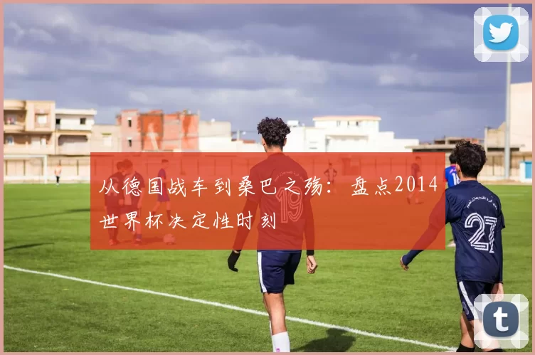 从德国战车到桑巴之殇:盘点2014世界杯决定性时刻