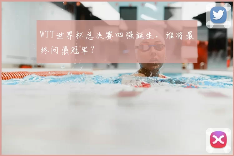 WTT世界杯总决赛四强诞生，谁将最终问鼎冠军？