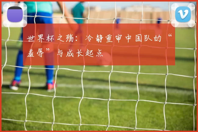 世界杯之殇:冷静重审中国队的“羞辱”与成长起点