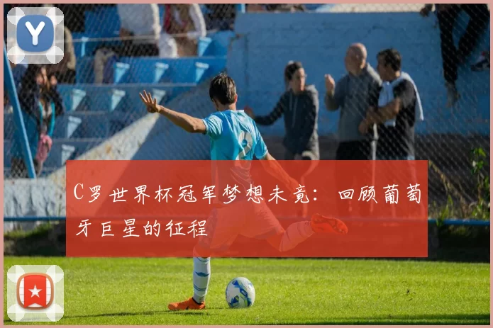 C罗世界杯冠军梦想未竟:回顾葡萄牙巨星的征程