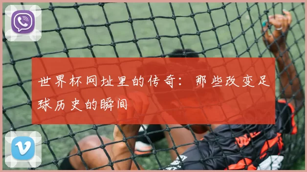 世界杯网址里的传奇:那些改变足球历史的瞬间