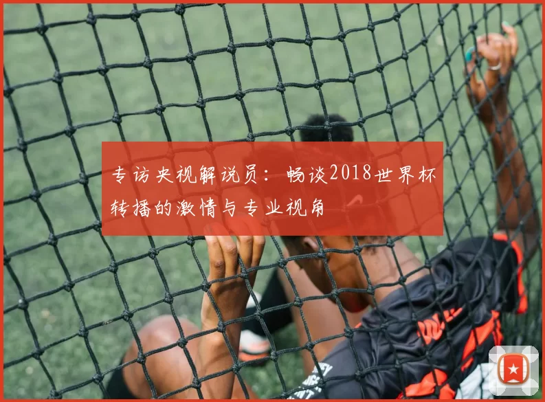 专访央视解说员：畅谈2018世界杯转播的激情与专业视角