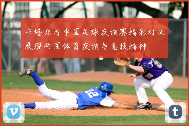 卡塔尔与中国足球友谊赛精彩对决展现两国体育友谊与竞技精神