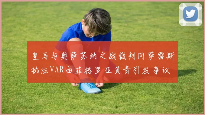 皇马与奥萨苏纳之战裁判冈萨雷斯执法VAR由菲格罗亚负责引发争议
