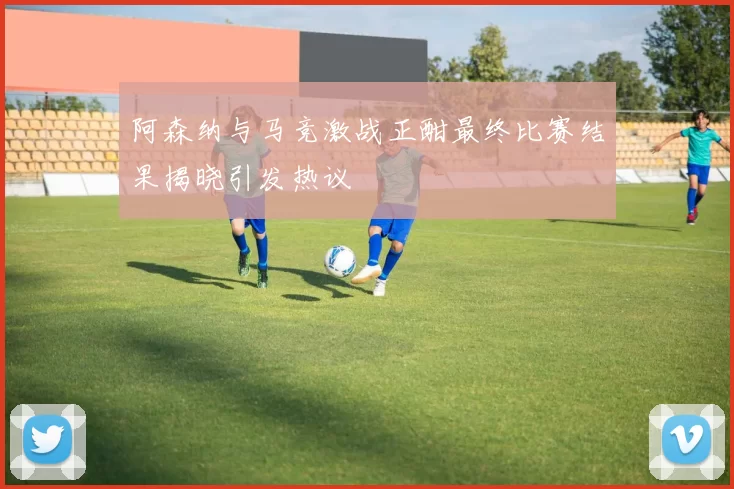 阿森纳与马竞激战正酣最终比赛结果揭晓引发热议