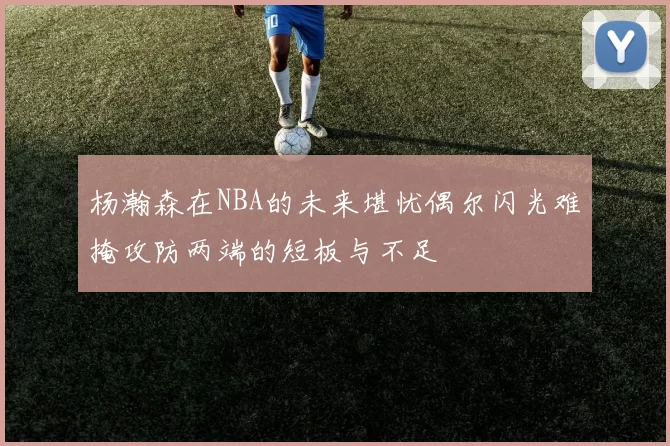 杨瀚森在NBA的未来堪忧偶尔闪光难掩攻防两端的短板与不足