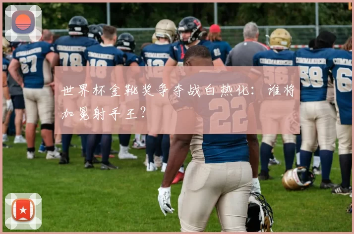 世界杯金靴奖争夺战白热化:谁将加冕射手王?