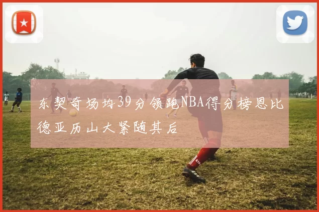 东契奇场均39分领跑NBA得分榜恩比德亚历山大紧随其后