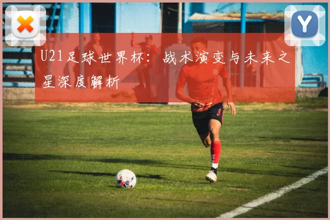 U21足球世界杯:战术演变与未来之星深度解析