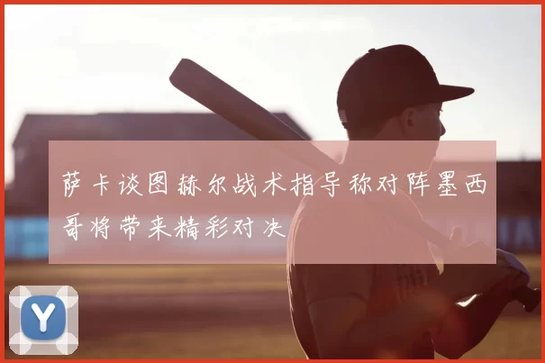 萨卡谈图赫尔战术指导称对阵墨西哥将带来精彩对决