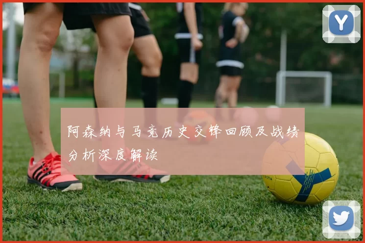 阿森纳与马竞历史交锋回顾及战绩分析深度解读