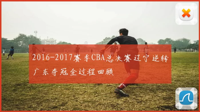 2016-2017赛季CBA总决赛辽宁逆转广东夺冠全过程回顾