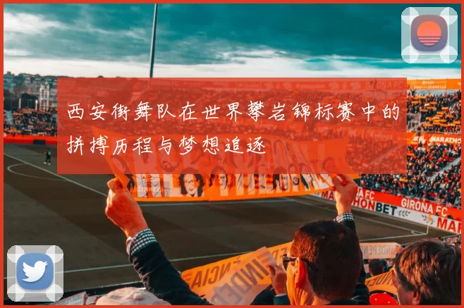 西安街舞队在世界攀岩锦标赛中的拼搏历程与梦想追逐