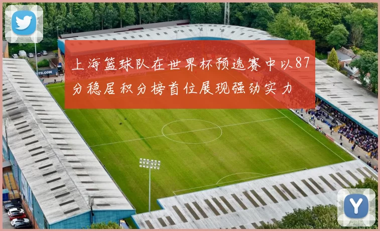 上海篮球队在世界杯预选赛中以87分稳居积分榜首位展现强劲实力
