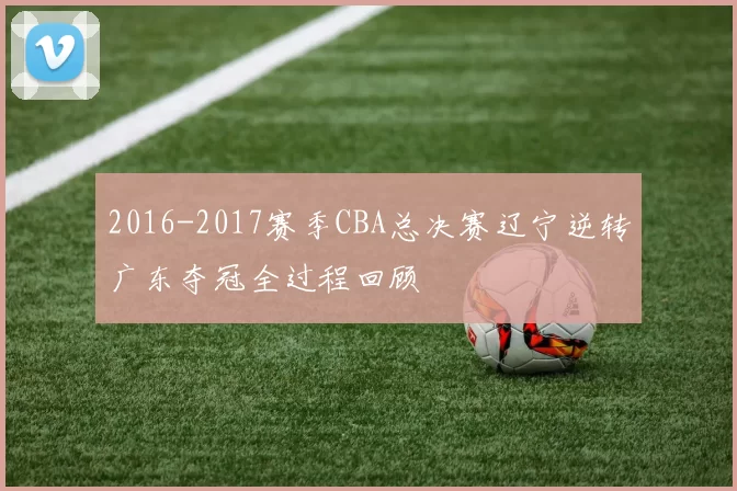 2016-2017赛季CBA总决赛辽宁逆转广东夺冠全过程回顾