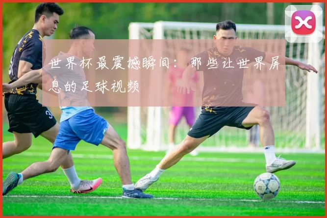 世界杯最震撼瞬间：那些让世界屏息的足球视频