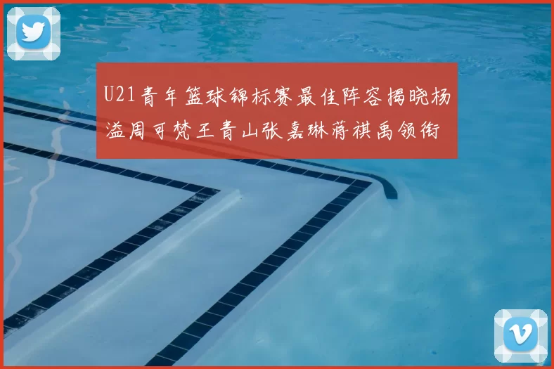 U21青年篮球锦标赛最佳阵容揭晓杨溢周可梵王青山张嘉琳蒋祺禹领衔出战
