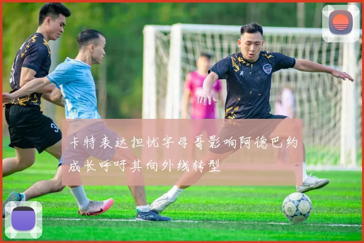 卡特表达担忧字母哥影响阿德巴约成长呼吁其向外线转型