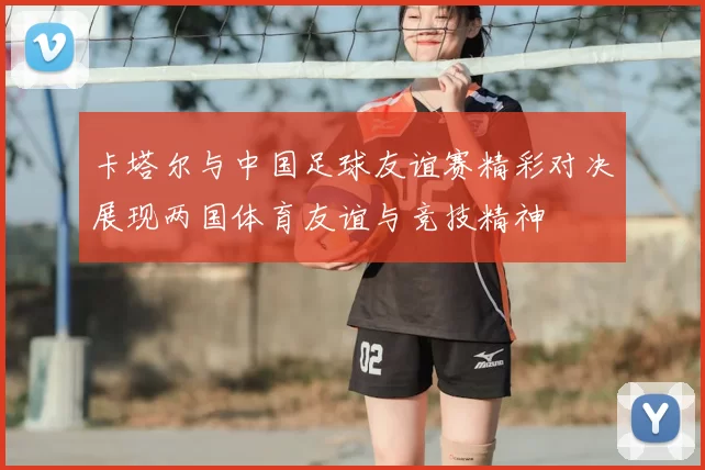 卡塔尔与中国足球友谊赛精彩对决展现两国体育友谊与竞技精神
