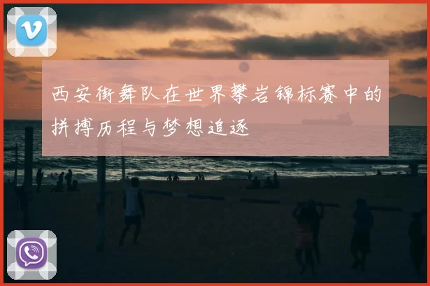 西安街舞队在世界攀岩锦标赛中的拼搏历程与梦想追逐