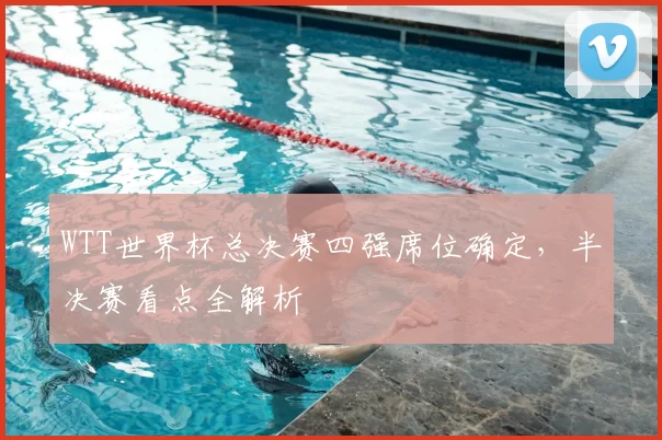 WTT世界杯总决赛四强席位确定，半决赛看点全解析