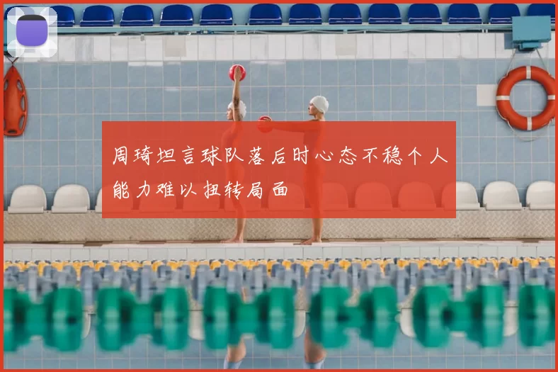 周琦坦言球队落后时心态不稳个人能力难以扭转局面