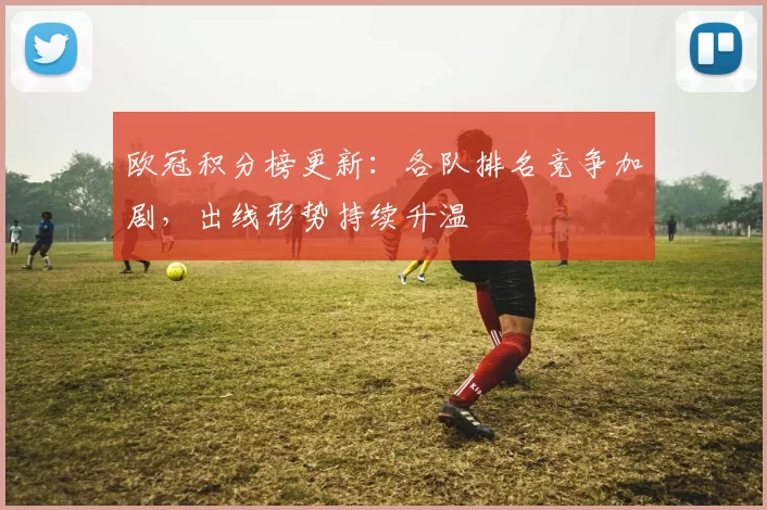 欧冠积分榜更新：各队排名竞争加剧，出线形势持续升温