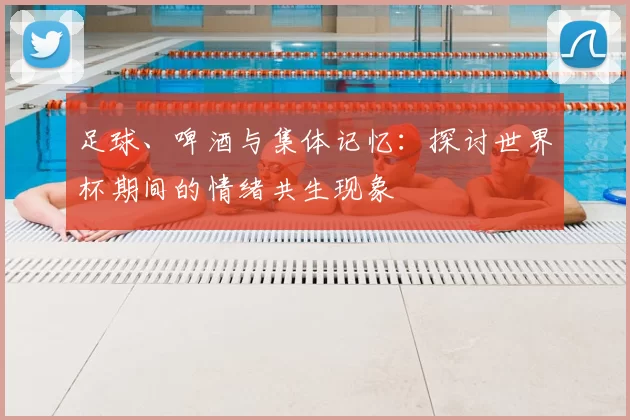 足球、啤酒与集体记忆：探讨世界杯期间的情绪共生现象