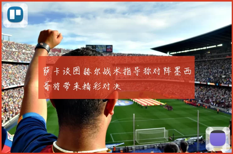萨卡谈图赫尔战术指导称对阵墨西哥将带来精彩对决