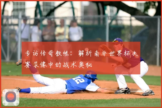 专访传奇教练：解析南非世界杯决赛录像中的战术奥秘