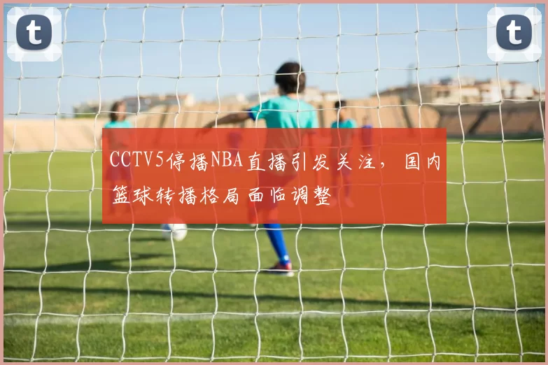 CCTV5停播NBA直播引发关注,国内篮球转播格局面临调整
