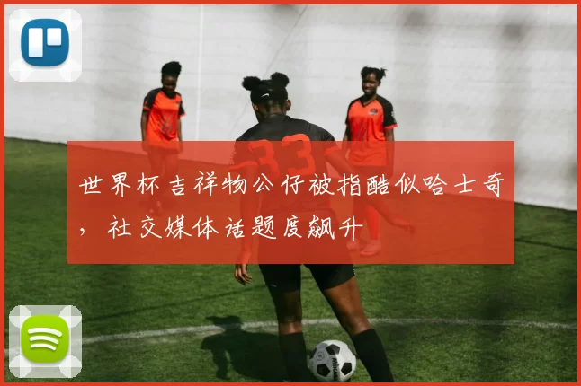 世界杯吉祥物公仔被指酷似哈士奇，社交媒体话题度飙升