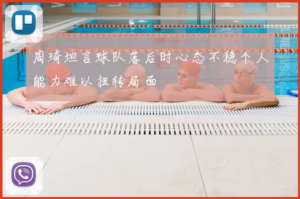 周琦坦言球队落后时心态不稳个人能力难以扭转局面