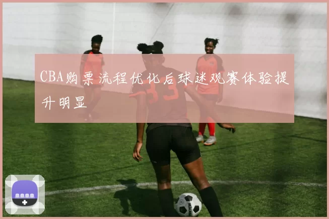 CBA购票流程优化后球迷观赛体验提升明显