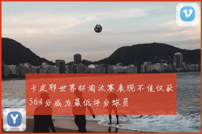 卡皮耶世界杯淘汰赛表现不佳仅获564分成为最低评分球员