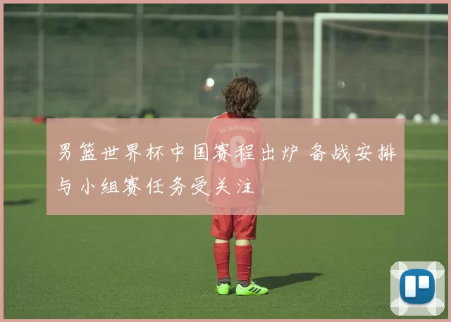 男篮世界杯中国赛程出炉 备战安排与小组赛任务受关注