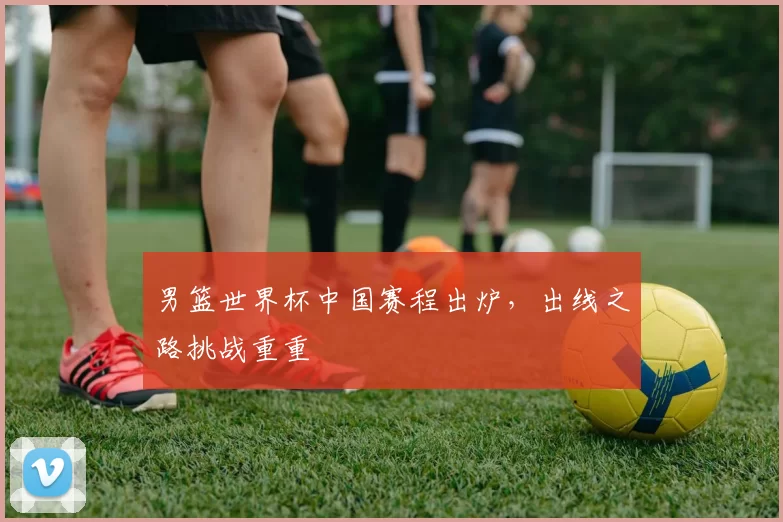 男篮世界杯中国赛程出炉,出线之路挑战重重