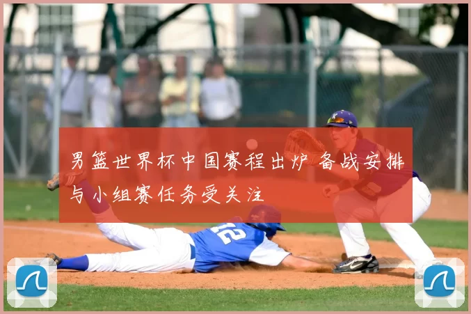 男篮世界杯中国赛程出炉 备战安排与小组赛任务受关注