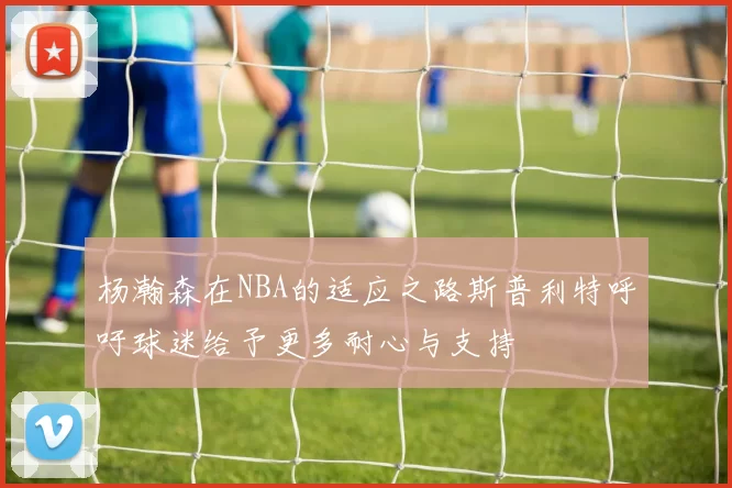 杨瀚森在NBA的适应之路斯普利特呼吁球迷给予更多耐心与支持