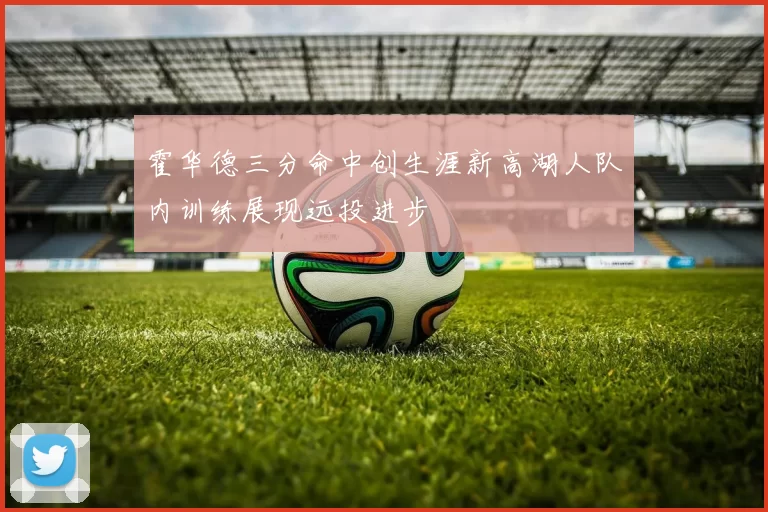 霍华德三分命中创生涯新高湖人队内训练展现远投进步