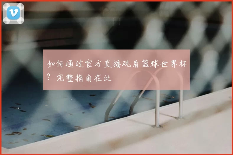 如何通过官方直播观看篮球世界杯?完整指南在此