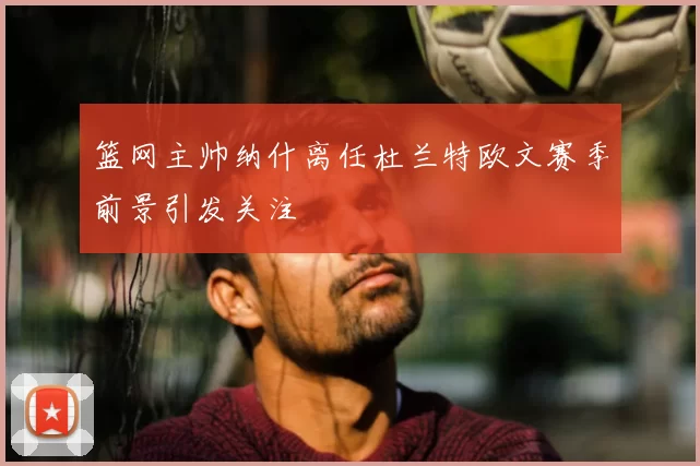 篮网主帅纳什离任杜兰特欧文赛季前景引发关注