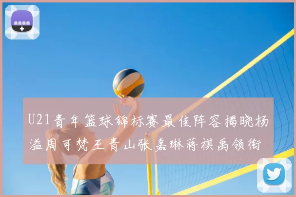U21青年篮球锦标赛最佳阵容揭晓杨溢周可梵王青山张嘉琳蒋祺禹领衔出战